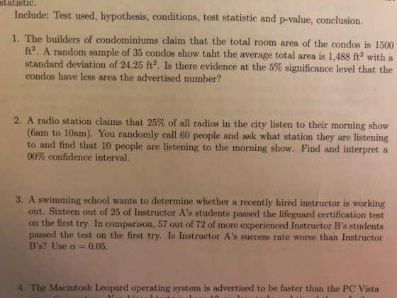 statistic. Include: Test used, hypothesis, conditions, test statistic and p-value, conclusion 1. The builders of condominiums claim that the total room area of the condos is 1500 ft2. A random sample of 35 condos show taht the average total area is 1,488 ft? with a standard deviation of 2425 ft? Is there evidence at the 5% significance level that the condos have less area the advertised number? 2, A radio station claims that 25% of all radios in the city listen to their morning show (6am to 10am). You randomly call 60 people and ask what station they are listening to and find that 10 people are listening to the morning show. Find and interpret a 90% confidence interval. 3. A swimming school wants to determine whether a recently hired instructor is working out. Sixteen out of 25 of Instructor As students passed the lifeguard certification test on the first try. In comparison, 57 out of 72 of more experienced Instructor Bs students passed the test on the first try. Is Instructor As success rate worse than Instructor Bs? Use ? 0.05. 4. The Macintosh Leopard operating system is advertised to be faster than the PC Vista