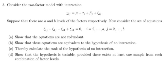 3. Consider the two-factor model with interaction Suppose that there are a and b levels of the factors respectively. Now consider the set of equations (a) Show that the equations are not redundant. (b) Show that these equations are equivalent to the hypothesis of no interaction. (c) Thereby calculate the rank of the hypothesis of no interaction. (d) Show that the hypothesis is testable, provided there exists at least one sample from each combination of factor levels.