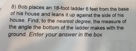 8) Bob places an 18-foot ladder 6 feet from the base of his house and leans it up against the side of his house. Find, to the nearest degree, the measure of the angle the bottom of the ladder makes with the ground. Enter your answer in the box