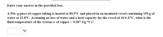 Enter your answer in the provided box. A 594-g piece of copper tubing is heated to 89.5°C and placed in an insulated vessel c