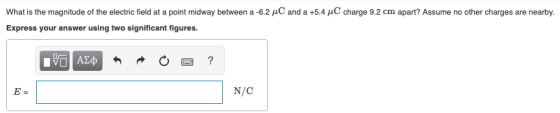 What is the magnitude of the electric field at a point midway between a 6.2 μ and a +5.4 μC charge 9.2 cm apart? Assume no other charges are nearby Express your answer using two significant figures. N/C