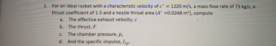 1. For an ideal rocket with a characteristic velocity of c 1220 m/s, a mass flow rate of 73 kg/s, a thrust coefficient of 1.5 and a nozzle throat area (A0.0248 m2), compute a. The effective exhaust velocity, c b. The thrust, F c. The chamber pressure, pc d. And the specific impulse, Isp
