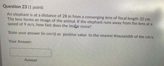 Question 23 (1 point) An elephant is at a distance of 28 m from a converging lens of focal length 32 cm. The lens forms an im