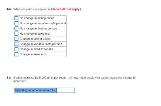 4-b. What are your assumptions? (Select all that apply.) No change in selling prices No change in variable costs per unit No change in fixed expenses No change in sales mix Change in selling prices Change in variable costs per unit Change in fixed expenses Change in sales mix If sales increase by 5,000 units per month, by how much would you expect operating income to increase? 5-a. Operating income increased by