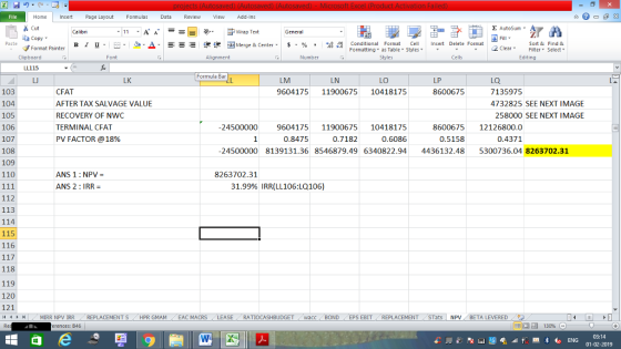 File Home nert Page Layout Formulas Data Review View dd-Ins s Cut aCopy Σ AutoSum Calibri ー E ゴWrap Text General в 1 프 . Ej-., Δ. : rーー 逻锂函Merge & Center. $, % , 弼,8 C Paste Conditional Format CeInsert Delete Format Formatting, as Table w styles. ▼ ㆆ ▼ Sort &Find & 2 ClearFe Select Edting Format Painter Clipboard Font Alignment Number Styles Cells LL115 Formula Bar LM 9604175 11900675 10418175 La. 7135975 4732825 SEE NEXT IMAGE LK LN LO LP 86006795 103 104 105 106 107 108 109 110 CFAT AFTER TAX SALVAGE VALUE RECOVERY OF NWC TERMINAL CFAT PV FACTOR @18% 258000 SEE NEXT IMAGE 24500000 9604175 1190067510418175 8600675 12126800.0 0.4371 0.8475 0.7182 0.6086 0.5158 24500000 8139131.36 8546879.496340822.944436132.485300736.04 8263702.31 ANS 1 NPV- ANS 2: IRR 8263702.31 31.99% IRR(LL106:LQ106) 112 113 114 115 116 118 119 120 121 MIRR NPV IRR REPLACEMENT S- HPR GMAM - EAC MACRS LEASE. RATIOCASHBUDGET wacc BOND ( EPS EBIT REPLACEMENT STats | NPV BETA LEVERED erences: B46 福 130% 03:14 01-02-2019