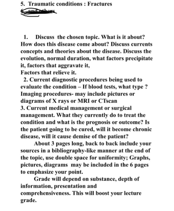 5. Traumatic conditions: Fractures 1. Discuss the chosen topic. What is it about? How does this disease come about? Discuss currents concepts and theories about the disease. Discuss the evolution, normal duration, what factors precipitate it, factors that aggravate it, Factors that relieve it. 2. Current diagnostic procedures being used to evaluate the condition If blood tests, what type? Imaging procedures- may include pictures or diagrams of X rays or MRI or CTscan 3. Current medical management or surgical management. What they currently do to treat the condition and what is the prognosis or outcome? Is the patient going to be cured, will it become chronic disease, will it cause demise of the patient? About 3 pages long, back to back include your sources in a bibliography-like manner at the end of the topic, use double space for uniformity; Graphs, pictures, diagrams may be included in the 6 pages to emphasize your point. Grade will depend on substance, depth of information, presentation and comprehensiveness. This will boost your lecture grade.
