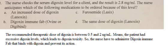 The nurse checks the serum digoxin level for a client, and the result is 2.8 mg/ml. The nurse anticipates which of the following medications to be ordered because of this level? a. An increased dose of digoxin c. Furosemide (Lasix) Lanoxin) b. Digoxin immune fab (Ovine or d. The same dose of digoxin (Lanoxin) Digibind) The recommended therapeutic dose of digoxin is between 0.5 and 2 ng/mL. Means, the patient had excessive digoxin levels, which leads to digoxin toxicity. So, the nurse have to administer Digoxin immune Fab that binds with digoxin and prevent its action.