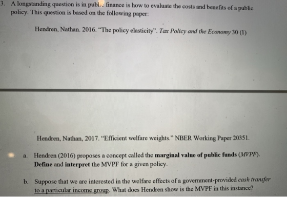 3. A longstanding question is in publ. finance is how to evaluate the costs and benefits of a public policy. This question is based on the following paper: Hendren, Nathan. 2016. The policy elasticity. Tax Policy and the Economy 30 (1) Hendren, Nathan, 2017. Efficient welfare weights. NBER Working Paper 20351. Hendren (2016) proposes a concept called the marginal value of public funds (MVPF). Define and interpret the MVPF for a given policy a. Suppose that we are interested in the welfare effects of a government-provided cash transfer to a particular income group. What does Hendren show is the MVPF in this instance? b.