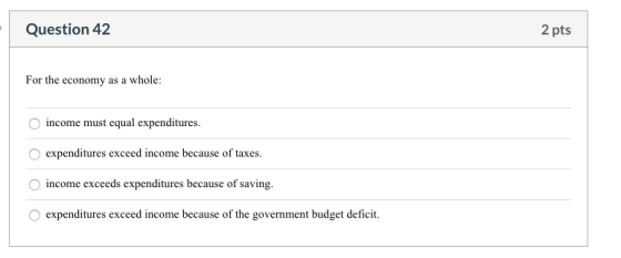 Question 42 2 pts For the economy as a whole: income must equal expenditures. expenditures exceed income because of taxes. in