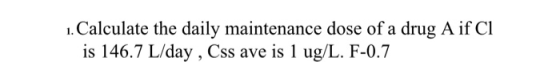1. Calculate the daily maintenance dose of a drug A if CI is 146.7 L/day, Css ave is 1 ug/L. F-0.7