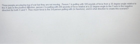 Three people are playing tug of war but they are not moving. Person 1 is pulling with 100 pounds of force from a 35 degree angle relative to the X-axis in the positive difection, person 2 is pulling with 200 pounds of force relative at a 22 degree angle to the Y-axis in the negative direction for both X and Y. How much force is the 3rd person pulling with (in Newtons), and in what direction to create this scenario?