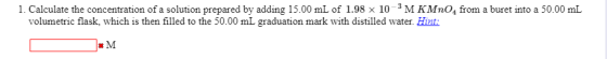 1. Calculate the concentration of a solution prepared by adding 15.00 mL of 1.98 x 10-3M KMnO, from a buret into a 50.00 mL v