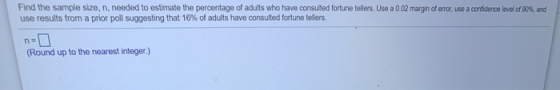 Find the sample size, n, needed to estimate the percentage of adults who have consulted fortune tollers. Use a 0.02 margin of