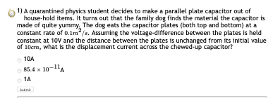 1) A quarantined physics student decides to make a parallel plate capacitor out of house-hold items. It turns out that the fa