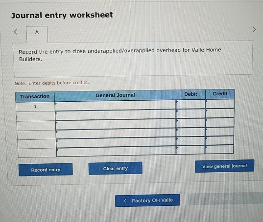 Journal entry worksheet A Record the entry to close underapplied/overapplied overhead for Valle Home Builders. Note: Enter de