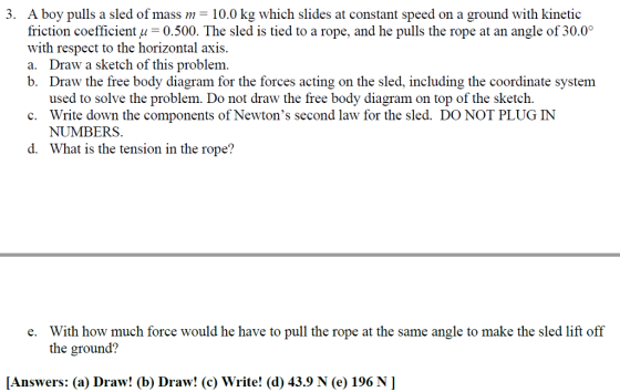 . A boy pulls a sled of mass m-10.0 kg which slides at constant speed on a ground with kinetic friction coefficient u-0.500. The sled is tied to a rope, and he pulls the rope at an angle of 30.0 with respect to the horizontal axis a. Draw a sketch of this problem b. Draw the free body diagram for the forces acting on the sled, including the coordinate system used to solve the problem. Do not draw the free body diagram on top of the sketch. Write down the components of Newtons second law for the sled. DO NOT PLUG IN NU M131 Rs. What is the tension in the rope? c. d. With how much force would he have to pull the rope at the same angle to make the sled lift off the ground? e. [Answers: (a) Draw! (b) Draw! (c) Write! (d) 43.9 N (e) 196 N]