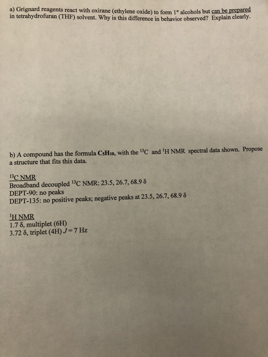a) Grignard reagents react with oxirane (ethylene oxide) to form 1° alcohols but can be prepared in tetrahydrofuran (THF) solvent. Why is this difference in behavior observed? Explain clearly b) A compound has the formula CsHio, with the 13C and IH NMR spectral data shown. Propose a structure that fits this data. BC NMR Broadband decoupled 13C NMR: 23.5, 26.7, 68.9 δ DEPT-90: no peaks DEPT-135: no positive peaks negative peaks at 23.5, 267, 689 δ HNMR 1.7 δ, multiplet (6H) 3.72 δ, triplet (4H)J-7 ㎐