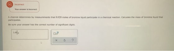 Incorrect Your answer is incorrect. A chemist determines by measurements that 0.020 moles of bromine liquid participate in a