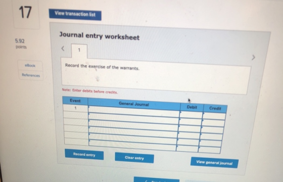 17 View transaction list Journal entry worksheet 5.92 points Record the exercise of the warrants. Book References Note: Enter