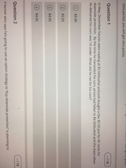 time period, you will get zero points. Question 1 10 In May, December futures were trading at $5.50/bushel and Josh bought a Dec $5.50 put for 45 cents for downside protection. By the time he harvested his corn, prices had fallen to $4.50/bushel and the basis when he delivered his corn was 10 under. What did he net for his corn? 1 $4.40 2) $5.05 3) $4.95 4) $4.45 Question 2 A farmer who says hes going to use an option strategy to buy downside protection is planning to