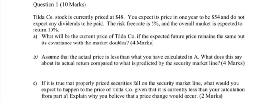 Question 1 (10 Marks) Tilda Co. stock is currently priced at $48. You expect its price in one year to be $54 and do not expec