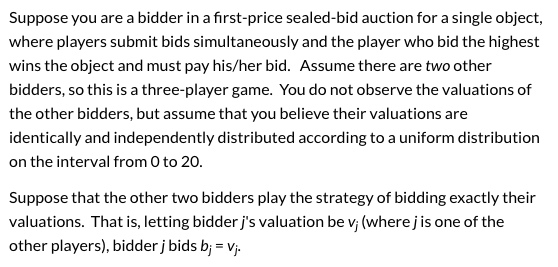 Suppose you are a bidder in a first-price sealed-bid auction for a single object, where players submit bids simultaneously an