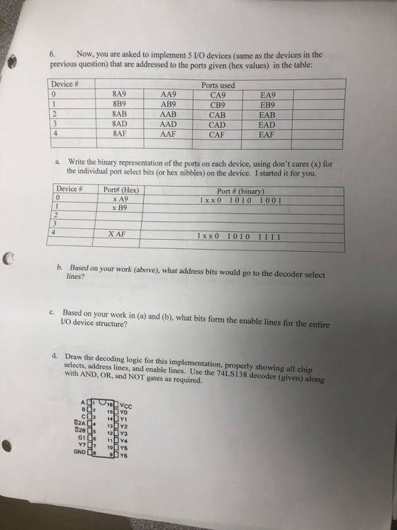 Now, you are asked to implement 5 I/O devices (same as the devices in the previous question) that are addressed to the ports given (hex values) in the table: Device # 8A9 8B9 8AB 8AD 8AF AA9 AB9 AAB AAD AAF Ports used CA9 CB9 CAB CAD CAF EA9 EB9 EAB EAD EAF 4 Write the binary representation of the ports on each device, using dont cares (x) for the individual port select bits (or hex nibbles) on the device. I started it for you. a. Device # x A9 x B9 1 x x 0 1010 1001 X AF 1 x x0 1010 1111 b. Based on your work (above), what address bits would go to the decoder select lines? Based on your work in (a) and (b), what bits form the enable lines for the entire I/O device structure? c. d. Draw the decoding logic for this implementation, properly showing all chip selects, address lines, and enable lines. Use the 74LS138 decoder (given) along with AND, OR, and NOT gates as required ?2 15DYO