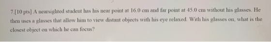 7.[10 pts) A nearsighted student has his near point at 16.0 cm and far point at 45.0 cm without his glasses. He then uses a g