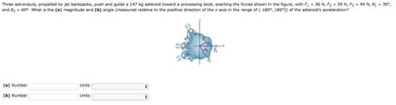 Three astronauts, propelled by jet backpacks, push and guide a 147 kg asteroid toward a processing dock, exerting the forces shown in the figure, with Fi-36 N, F2 and . 60e. What is the (a) magnitude and (b) angle (measured relative to the positive direction of the x axis in the range of (-180°. 18on of the asteroids a 59 N, F3-44 N, 8-30. (a) Number Units (b) Number Units