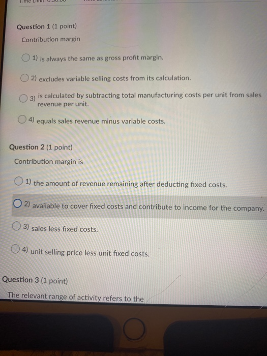 Time LimLU.JU.00 Question 1 (1 point) Contribution margin 1) is always the same as gross profit margin. O 2) excludes variabl