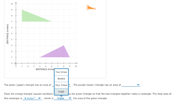 10仐 0 23 45 6789 0 DISTANCE (Inche five times double The green (upper) triangle has an area offour times The purple (lower) triangle has an area of triple Place the orange triangle (square symbols)to the green triangle so that the two triangles together make a rectangle. The total area of this rectangle is s inches2 ▼ , which is triple the area of the green triangle. to the gree