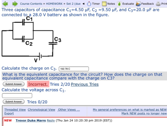 Course Contents » HOMEWORK Set 2 (dueTimer Notes EvaluateFeedback Print Three capacitors of capacitance C1 4.50 μF, C2 9.50 μF, and C3 20.0 μF are connected to a 28.0 V battery as shown in the figure. C1 C2 Calculate the charge on C3. 19278c What is the equivalent capacitance for the circuit? How does the charge on that equivalent capacitance compare with the charge on C3? Senl Aneawer Incorrect. Tries 2/20 Previous Tries Calculate the voltage across C1 Submit AnswerTries 0/20 Threaded View Chronological View Other Views Export My general preferences on what is marked as NEW Mark NEW posts no longer new NEW Trevor Duke Marrs Reply (Thu Jan 24 10:20:30 pm 2019 (EST))