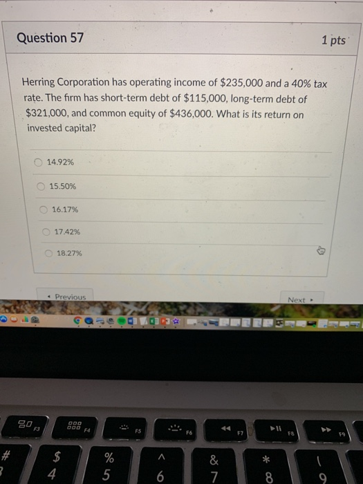 Question 57 1 pts Herring Corporation has operating income of $235,000 and a 40% tax rate. The firm has short-term debt of $115,000, long-term debt of $321,000, and common equity of $436,000. What is its return on invested capital? 14.92% O 15.50% 16.17% O 17.42% 18.27% s Previous Next F3 F4 FS 1 F6 F7 F8 19 5