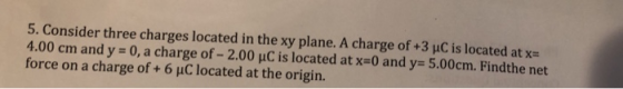 5. Consider three charges located in the xy plane. A charge of +3 μC is located at x 4.00 cm and y = 0, a charge of-2.00 pC is located at x-0 and y= 5.00cm. Findthe net force on a charge of + 6 μC located at the origin.