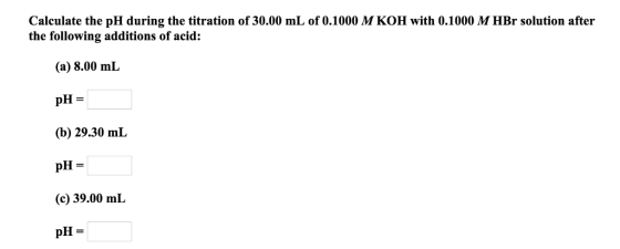 Calculate the pH during the titration of 30.00 mL of 0.1000 M KOH with 0.1000 M HBr solution after the following additions of acid: (a) 8.00 mI (b) 29.30 mL pH = (c) 39.00 mL