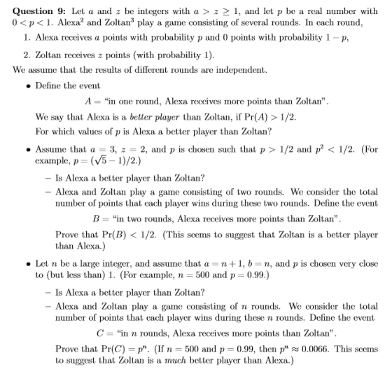Question 9: Let a and z be integers with a > z 2 1, and let p be a real number with 0<p<1. Alexa2 and Zoltan3 play a game consisting of several rounds. In each round, 1, Alexa receives a points with probability p and 0 points with probability 1-p, 2. Zoltan receives z points (with probability 1) We assume that the results of different rounds are independent » Define the event A-in one round, Alexa receives more points than Zoltan. We say that Alexa is a better player than Zoltan, if Pr(A) >1/2 For which values of p is Alexa a better player than Zoltan? ·Assume that a = 3, z = 2, and p is chosen such that p > 1/2 and p2 < 1/2. (For example, p-(V5-1)/2.) - Is Alexa a better player than Zoltan? - Alexa and Zoltan play a game consisting of two rounds. We consider the total number of points that each player wins during these two rounds. Define the event B-in two rounds, Alexa receives more points than Zoltan, Prove that Pr(B) < 1/2. (This seems to suggest that Zoltan is a better player than Alexa.) . Let n be a large integer, and assurne that a n + 1, b-n, and p is chosen very close to (but less than) 1. (For example, n- 500 and p- 0.99.) - Is Alexa a better player than Zoltan? - Alexa and Zoltan play a game consisting of n rounds. We consider the total number of points that each player wins during these n rounds. Define the event C- in n rounds, Alexa receives more points than Zoltan Prove that Pr(C)- p. (If n -500 and p-0.99, then p0.0066. This seems to suggest that Zoltan is a much better player than Alexa.)