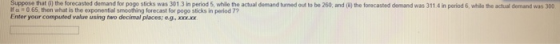 Suppeose Ifo 065, then what is the exponential smoothing forecast for pogo sticks in period 7? Enter your computed value using two decimal places; eg, xxxxx that tn the forecasted dmanad tok the acthual demand urnedot to be 260, and (0)the forecaited cemand was 311 4 in perdmans was 300