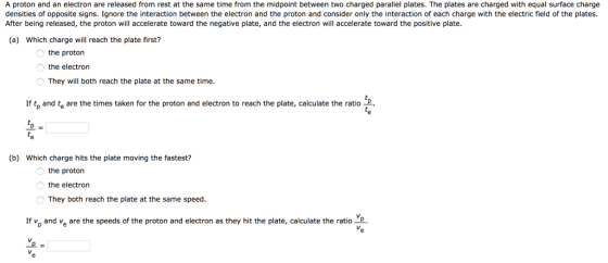 A proton and an electron are released from rest at the same time from the midpoint between two charged parallel plates. The plates are charged with equal surface charge densities of opposite signs. Ignore the interaction between the electron and the proton and consider only the interaction of each charge with the electric field of the plates. After being released, the proton will accelerate toward the negative plate, and the electron will accelerate toward the positive plate. (a) Which charge will reach the plate first? the proton the electron They will both reach the plate at the same time. If tp and te are the times taken for the proton and electron to reach the plate, calculate the ratioP te (b) Which charge hits the plate moving the fastest? the proton the electron They both reach the plate at the same speed. If vp and ve are the speeds of the proton and electron as they hit the plate, calculate the ratioP