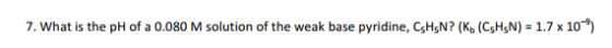 7. What is the pH of a 0.080 M solution of the weak base pyridine, CsHsN? (K, (CsHsN) -1.7x10-*)