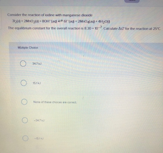 Consider the reaction of iodine with manganese dioxide 312(s)+ 2Mno2s)+80H (a)(a)+ 2MnO4(a)+ 4H200 The equilibrium constant for the overall reaction is 8.30 10-7 Calculate ?G° for the reaction at 25°C. Multiple Choice 34.7 kJ 15.1 kJ None of these choices are correct -34.7 kJ -15.1 kJ