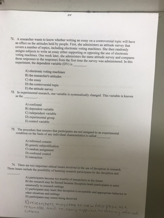 71. A researcher wants to know whether writing an essay on a controversial topic will have an effect on the attitudes held by people. First, she administers an attitude survey that covers a number of topics, including electronic voting machines. She then randomly assigns subjects to write an essay either supporting or opposing the use of electronic voting machines. One week later, she administers the same attitude survey and compares those responses to the responses from the first time the survey was administered. In this experiment, the dependent variable (DV) is A) electronic voting machines B) the researchers attitudes C) the essay D) the controversial topic E) the attitude survey 72. In experimental research, one variable is systematically changed. This variable is known as the A) confound B) dependent variable C) independent variable D) experimental group E) control variable 73. The procedure that ensures that participants are not assigned to an experimental condition on the basis of any individual characteristics is called A) informed consent B) generic subjectification C) random assignment D) confound control E) interaction 74. There are two important ethical issues involved in the use of deception in research These issues include the possibility of harming research participants by the deception and A) participants become too trustful of researchers in the future B) the research may be flawed because deception leads participants to react unnaturally in research settings C) participants may learn that deception is acceptable and appropriate behavior in other situations and settings D) participants may resent being deceived researchers maycome to vie w dece pthon as Consent