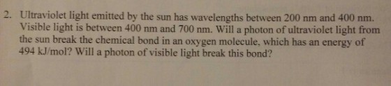 2. Ultraviolet light emitted by the sun has wavelengths between 200 nm and 400 nm. Visible light is between 400 nm and 700 nm. Will a photon of ultraviolet light from the sun break the chemical bond in an oxygen molecule, which has an energy of 494 k.J/mol? Will a photon of visible light break this bond?