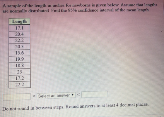 A sample of the length in inches for newborns is given below. Assume that lengths are normally distributed. Find the 95% confidence interval of the mean length. Length 17.1 20.4 22.2 20.3 15.6 19.9 18.8 23 17.2 22.2 <Select an answer v Do not round in between steps. Round answers to at least 4 decimal places.