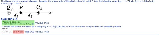 The figure shows two point charges. Calculate the magnitude of the electric field at point P. Use the following data: Q1-1.70 HC, Q2 1.20 m, d2= 1.80 m 1.50 HC, d1 Q, P22 6.45x103 N/C You are correct. Your receipt no. is 158-5719Previous Tries Calculate the size of the force on a charge 1.70 HC placed at P due to the two charges from the previous problem -0.02515 N SubmitAser Incorrect. Tries 6/20 Previous Tries