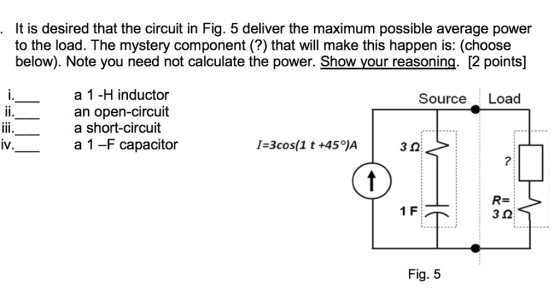 It is desired that the circuit in Fig. 5 deliver the maximum possible average power to the load. The mystery component?) that will make this happen is: (choose below). Note you need not calculate the power. Show your reasoning. 2 points a 1 -H inductor an open-circuit a short-circuit a 1 -F capacitor Source Load W. 3 0 7: 1 F Fig. 5