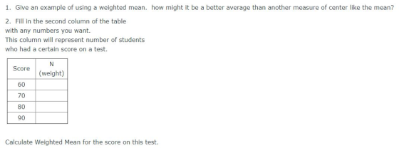 1. Give an example of using a weighted mean. how might it be a better average than another measure of center like the mean? 2. Fill in the second column of the table with any numbers you want. This column will represent number of students who had a certain score on a test. Score (weight) 60 70 80 90 Calculate Weighted Mean for the score on this test.
