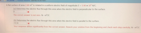 A flat surface of area 2.60 m2 is rotated in a uniform electric field of magnitude E-5.90 x 105 N/C. (a) Determine the electric flux through this area when the electric field is perpendicular to the surface. The correct answer is not zero. N m2/C (b) Determine the electric flux through this area when the electric field is parallel to the surface. 15 34 Your response differs significantly from the correct answer. Rework your solution from the beginning and check each step carefully. N·m2/C