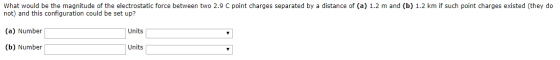 What would be the magnitude of the electrostatic force between two 2.9 C point charges separated by a distance of (a) 1.2 m a