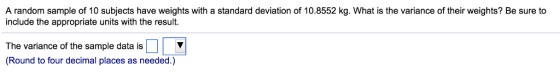 A random sample of 10 subjects have weights with a standard deviation of 10.8552 kg. What is the variance of their weights? Be sure to include the appropriate units with the result. The variance of the sample data is □ (Round to four decimal places as needed.)