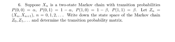 6. Suppose Xn is a two-state Markov chain with transition probabilities (Xn, Xn+1), n = 0, 1, 2, Write down the state space of the Markov chain Zo, Zi, . . . and determine the transition probability matrix.